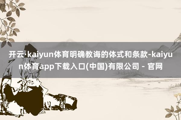 开云·kaiyun体育明确教诲的体式和条款-kaiyun体育app下载入口(中国)有限公司 - 官网
