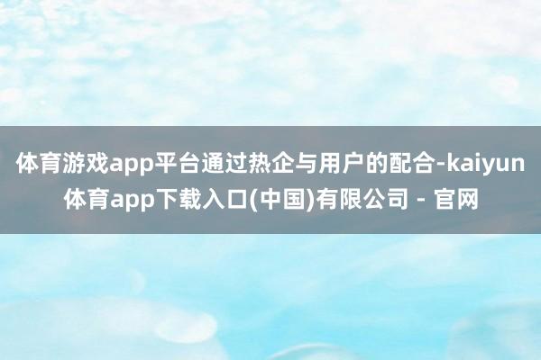 体育游戏app平台通过热企与用户的配合-kaiyun体育app下载入口(中国)有限公司 - 官网