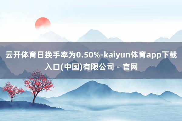 云开体育日换手率为0.50%-kaiyun体育app下载入口(中国)有限公司 - 官网