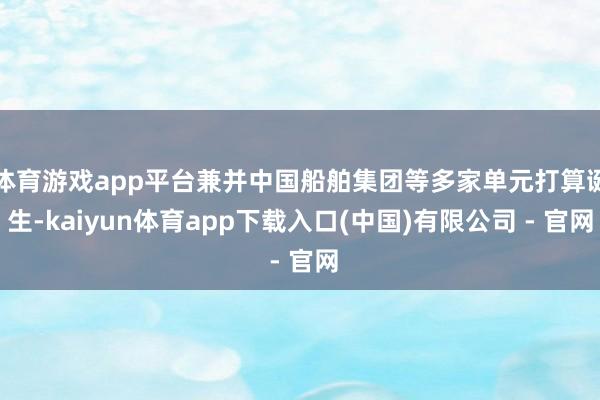 体育游戏app平台兼并中国船舶集团等多家单元打算诞生-kaiyun体育app下载入口(中国)有限公司 - 官网