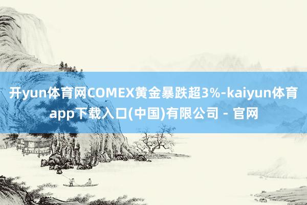 开yun体育网COMEX黄金暴跌超3%-kaiyun体育app下载入口(中国)有限公司 - 官网
