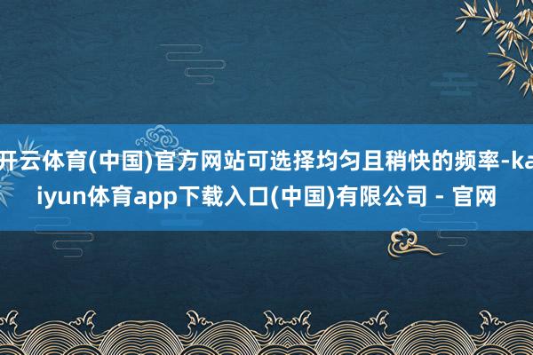 开云体育(中国)官方网站可选择均匀且稍快的频率-kaiyun体育app下载入口(中国)有限公司 - 官网