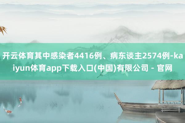 开云体育其中感染者4416例、病东谈主2574例-kaiyun体育app下载入口(中国)有限公司 - 官网