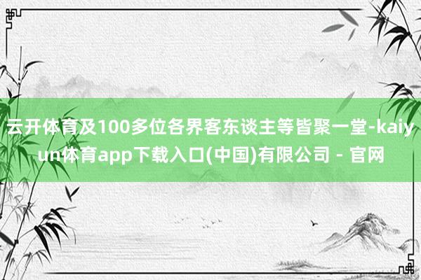 云开体育及100多位各界客东谈主等皆聚一堂-kaiyun体育app下载入口(中国)有限公司 - 官网