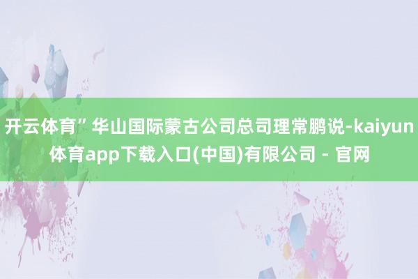 开云体育”华山国际蒙古公司总司理常鹏说-kaiyun体育app下载入口(中国)有限公司 - 官网