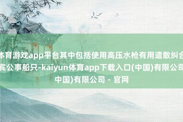 体育游戏app平台其中包括使用高压水枪有用遣散纠合的菲律宾公事船只-kaiyun体育app下载入口(中国)有限公司 - 官网