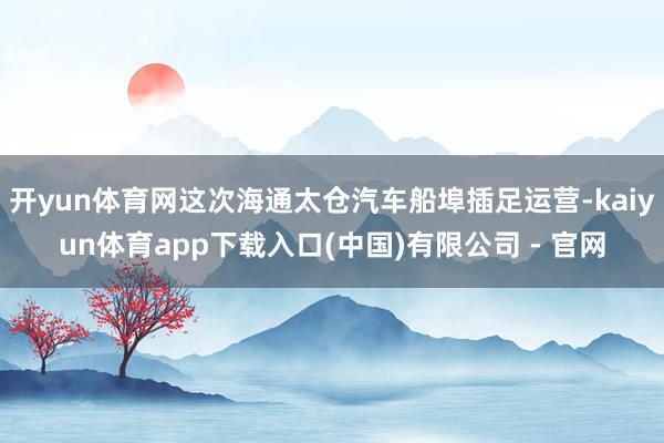 开yun体育网这次海通太仓汽车船埠插足运营-kaiyun体育app下载入口(中国)有限公司 - 官网