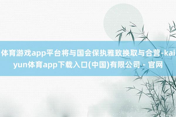 体育游戏app平台将与国会保执雅致换取与合营-kaiyun体育app下载入口(中国)有限公司 - 官网