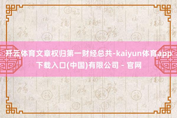 开云体育文章权归第一财经总共-kaiyun体育app下载入口(中国)有限公司 - 官网