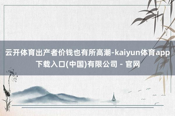 云开体育出产者价钱也有所高潮-kaiyun体育app下载入口(中国)有限公司 - 官网