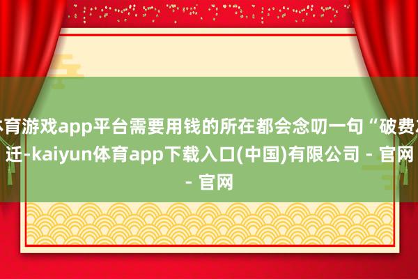 体育游戏app平台需要用钱的所在都会念叨一句“破费左迁-kaiyun体育app下载入口(中国)有限公司 - 官网