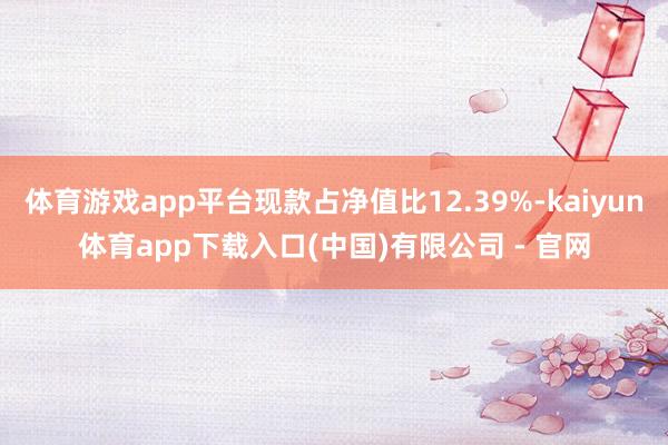 体育游戏app平台现款占净值比12.39%-kaiyun体育app下载入口(中国)有限公司 - 官网