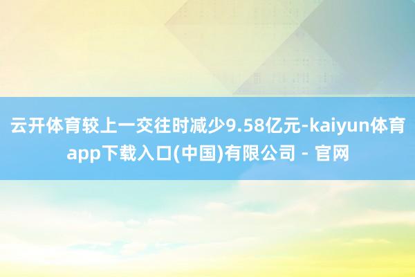 云开体育较上一交往时减少9.58亿元-kaiyun体育app下载入口(中国)有限公司 - 官网