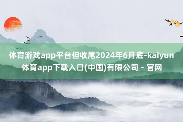 体育游戏app平台但收尾2024年6月底-kaiyun体育app下载入口(中国)有限公司 - 官网