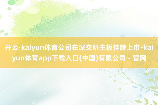 开云·kaiyun体育公司在深交所主板挂牌上市-kaiyun体育app下载入口(中国)有限公司 - 官网