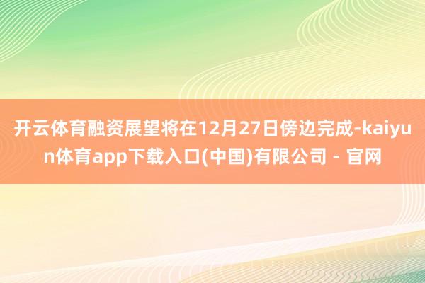 开云体育融资展望将在12月27日傍边完成-kaiyun体育app下载入口(中国)有限公司 - 官网