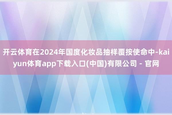 开云体育在2024年国度化妆品抽样覆按使命中-kaiyun体育app下载入口(中国)有限公司 - 官网