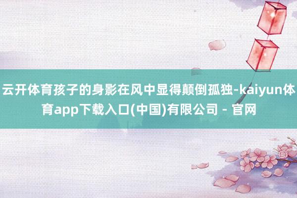 云开体育孩子的身影在风中显得颠倒孤独-kaiyun体育app下载入口(中国)有限公司 - 官网
