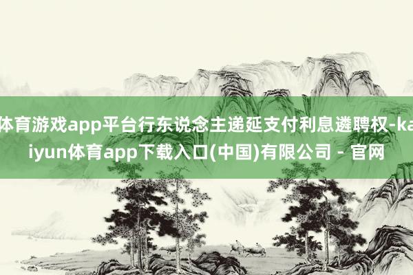 体育游戏app平台行东说念主递延支付利息遴聘权-kaiyun体育app下载入口(中国)有限公司 - 官网