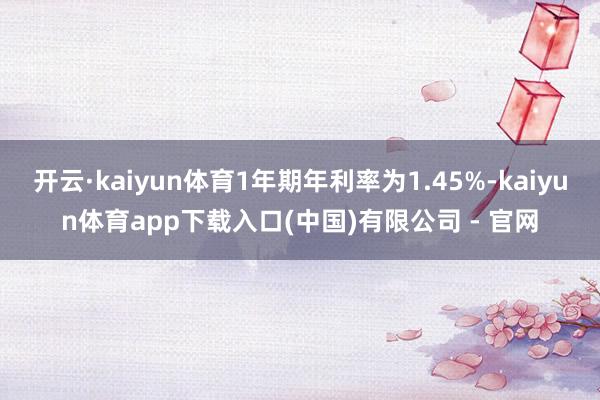 开云·kaiyun体育1年期年利率为1.45%-kaiyun体育app下载入口(中国)有限公司 - 官网