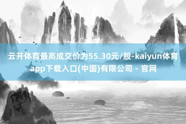 云开体育最高成交价为55.30元/股-kaiyun体育app下载入口(中国)有限公司 - 官网
