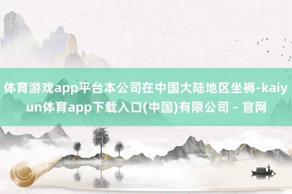 体育游戏app平台本公司在中国大陆地区坐褥-kaiyun体育app下载入口(中国)有限公司 - 官网