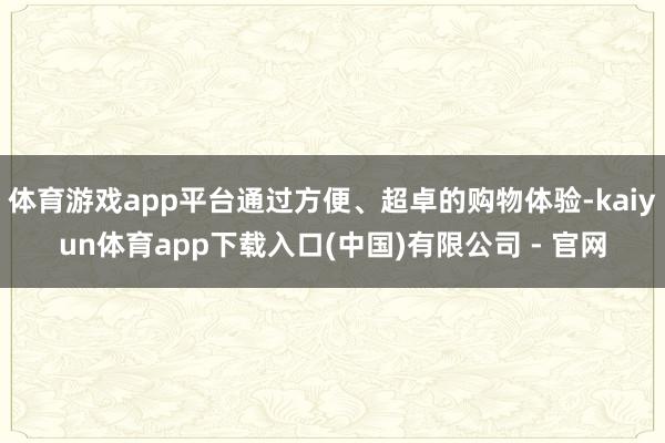 体育游戏app平台通过方便、超卓的购物体验-kaiyun体育app下载入口(中国)有限公司 - 官网
