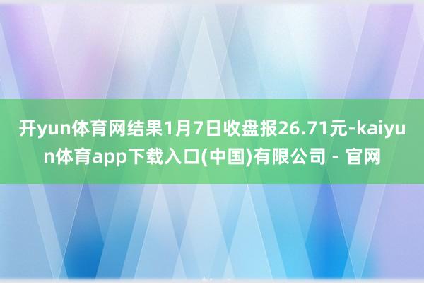 开yun体育网结果1月7日收盘报26.71元-kaiyun体育app下载入口(中国)有限公司 - 官网