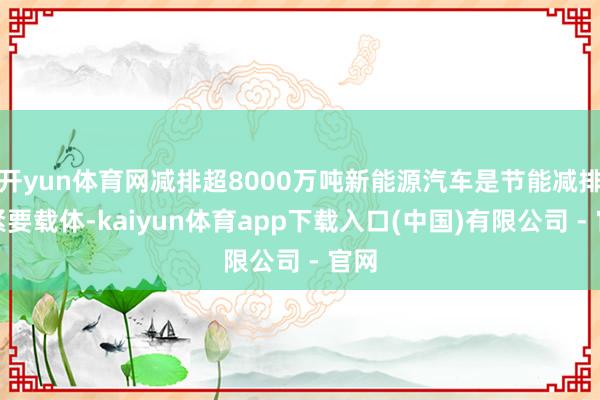 开yun体育网减排超8000万吨新能源汽车是节能减排的紧要载体-kaiyun体育app下载入口(中国)有限公司 - 官网