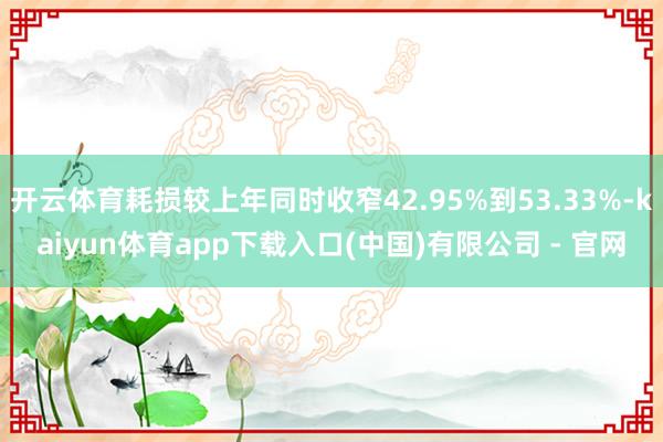 开云体育耗损较上年同时收窄42.95%到53.33%-kaiyun体育app下载入口(中国)有限公司 - 官网