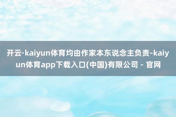 开云·kaiyun体育均由作家本东说念主负责-kaiyun体育app下载入口(中国)有限公司 - 官网