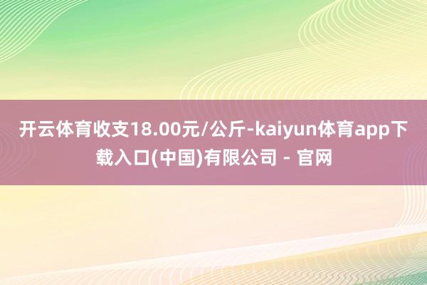 开云体育收支18.00元/公斤-kaiyun体育app下载入口(中国)有限公司 - 官网
