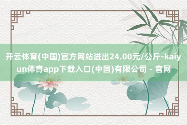 开云体育(中国)官方网站进出24.00元/公斤-kaiyun体育app下载入口(中国)有限公司 - 官网