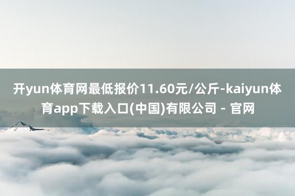 开yun体育网最低报价11.60元/公斤-kaiyun体育app下载入口(中国)有限公司 - 官网