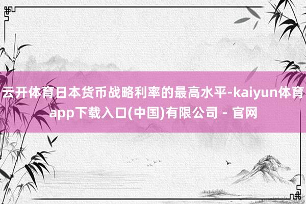 云开体育日本货币战略利率的最高水平-kaiyun体育app下载入口(中国)有限公司 - 官网