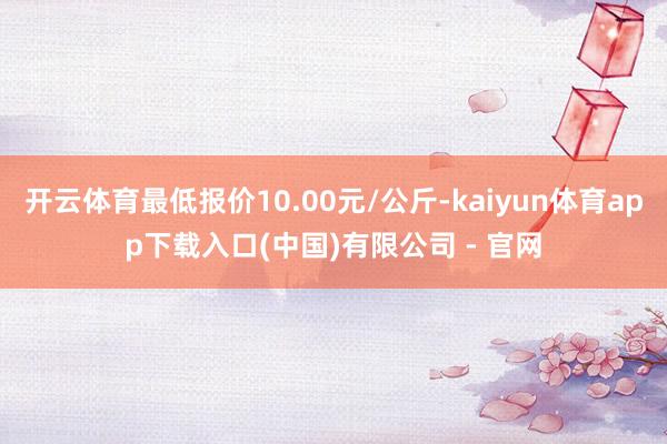 开云体育最低报价10.00元/公斤-kaiyun体育app下载入口(中国)有限公司 - 官网