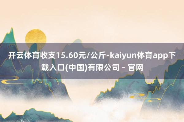 开云体育收支15.60元/公斤-kaiyun体育app下载入口(中国)有限公司 - 官网