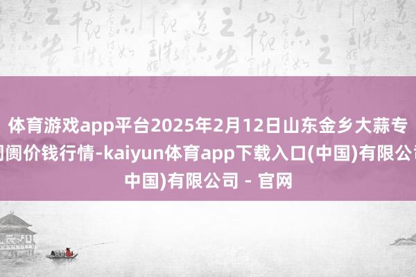 体育游戏app平台2025年2月12日山东金乡大蒜专科批发阛阓价钱行情-kaiyun体育app下载入口(中国)有限公司 - 官网