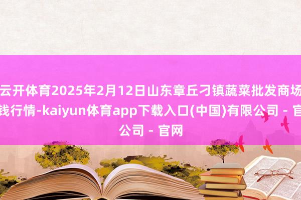 云开体育2025年2月12日山东章丘刁镇蔬菜批发商场价钱行情-kaiyun体育app下载入口(中国)有限公司 - 官网