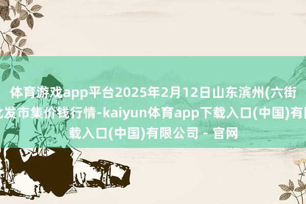 体育游戏app平台2025年2月12日山东滨州(六街）鲁北蔬菜批发市集价钱行情-kaiyun体育app下载入口(中国)有限公司 - 官网