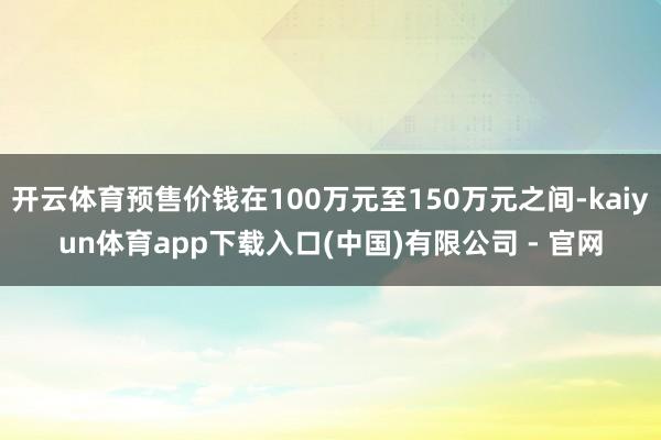 开云体育预售价钱在100万元至150万元之间-kaiyun体育app下载入口(中国)有限公司 - 官网