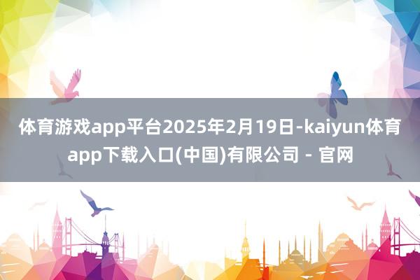 体育游戏app平台2025年2月19日-kaiyun体育app下载入口(中国)有限公司 - 官网