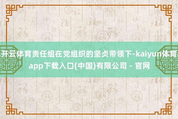 开云体育责任组在党组织的坚贞带领下-kaiyun体育app下载入口(中国)有限公司 - 官网