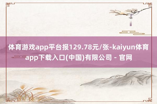 体育游戏app平台报129.78元/张-kaiyun体育app下载入口(中国)有限公司 - 官网