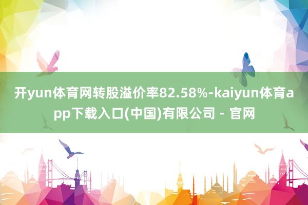 开yun体育网转股溢价率82.58%-kaiyun体育app下载入口(中国)有限公司 - 官网