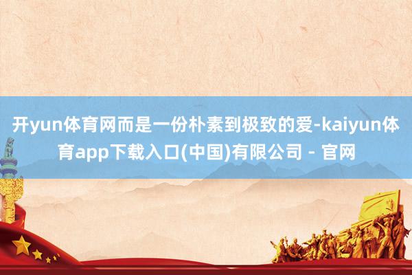 开yun体育网而是一份朴素到极致的爱-kaiyun体育app下载入口(中国)有限公司 - 官网