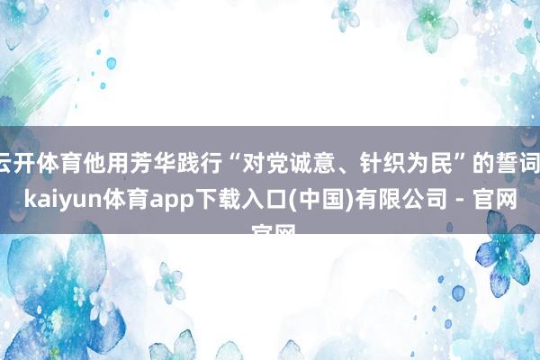 云开体育他用芳华践行“对党诚意、针织为民”的誓词-kaiyun体育app下载入口(中国)有限公司 - 官网