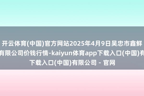 开云体育(中国)官方网站2025年4月9日吴忠市鑫鲜农副产物市集有限公司价钱行情-kaiyun体育app下载入口(中国)有限公司 - 官网