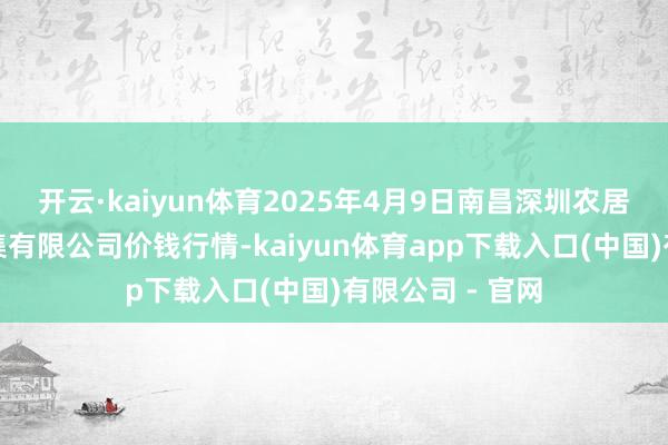 开云·kaiyun体育2025年4月9日南昌深圳农居品中心批发市集有限公司价钱行情-kaiyun体育app下载入口(中国)有限公司 - 官网