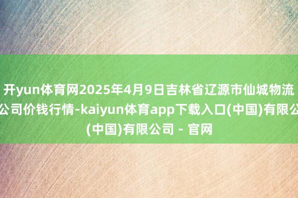 开yun体育网2025年4月9日吉林省辽源市仙城物流园区有限公司价钱行情-kaiyun体育app下载入口(中国)有限公司 - 官网